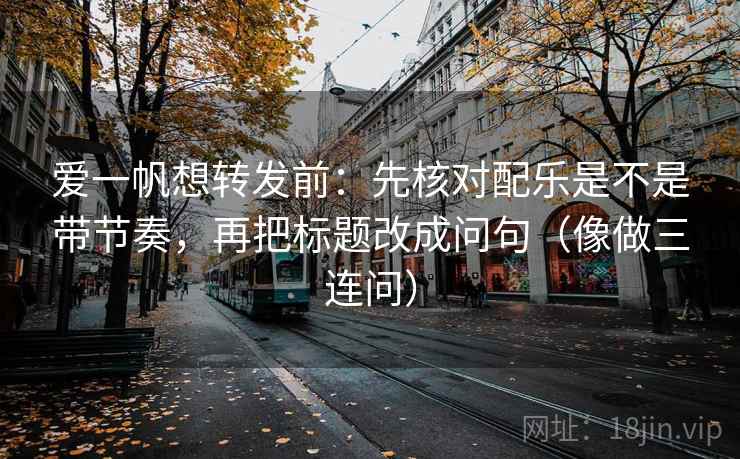 爱一帆想转发前：先核对配乐是不是带节奏，再把标题改成问句（像做三连问）