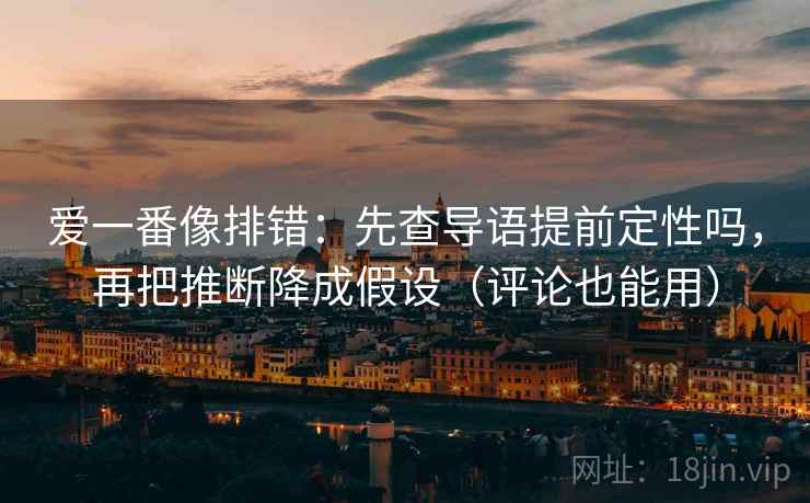爱一番像排错：先查导语提前定性吗，再把推断降成假设（评论也能用）