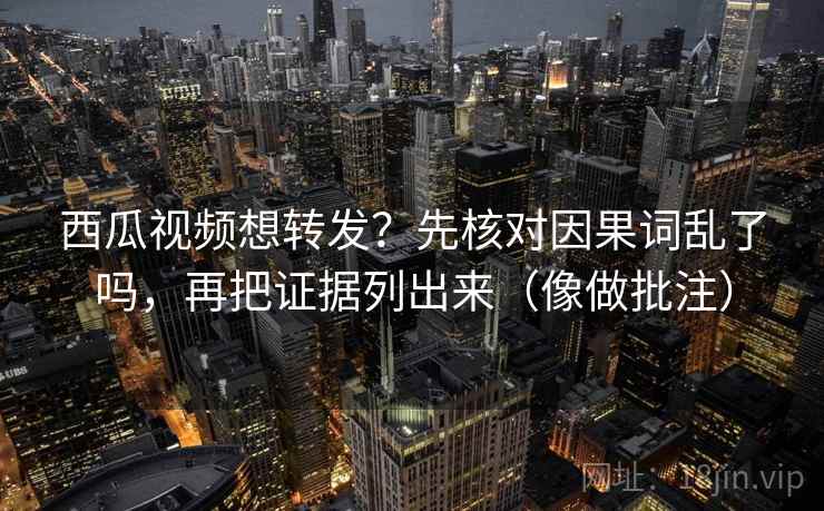 西瓜视频想转发？先核对因果词乱了吗，再把证据列出来（像做批注）