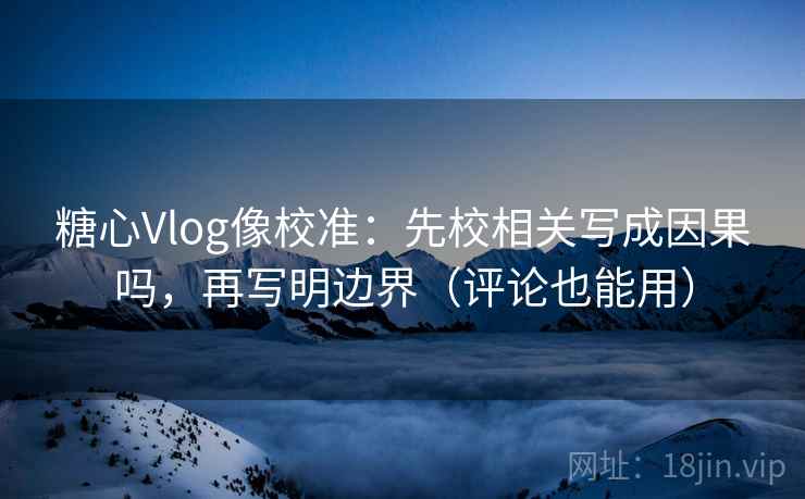 糖心Vlog像校准：先校相关写成因果吗，再写明边界（评论也能用）
