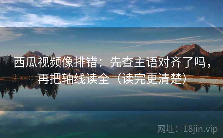 西瓜视频像排错：先查主语对齐了吗，再把轴线读全（读完更清楚）
