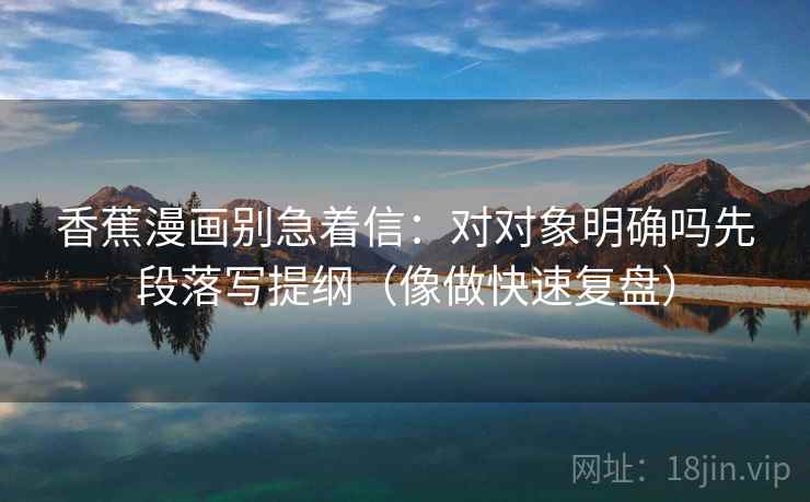 香蕉漫画别急着信：对对象明确吗先段落写提纲（像做快速复盘）