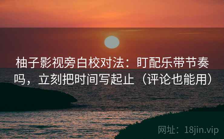 柚子影视旁白校对法：盯配乐带节奏吗，立刻把时间写起止（评论也能用）