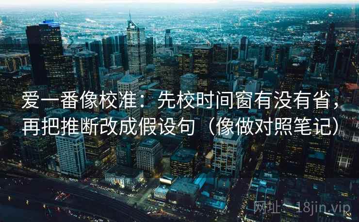 爱一番像校准：先校时间窗有没有省，再把推断改成假设句（像做对照笔记）