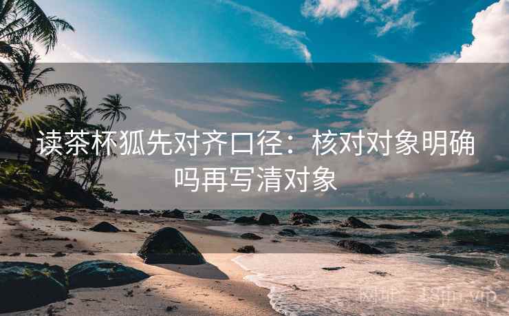 读茶杯狐先对齐口径：核对对象明确吗再写清对象