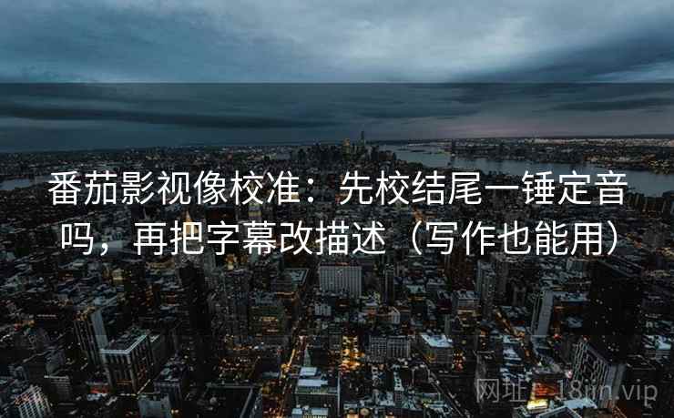 番茄影视像校准：先校结尾一锤定音吗，再把字幕改描述（写作也能用）