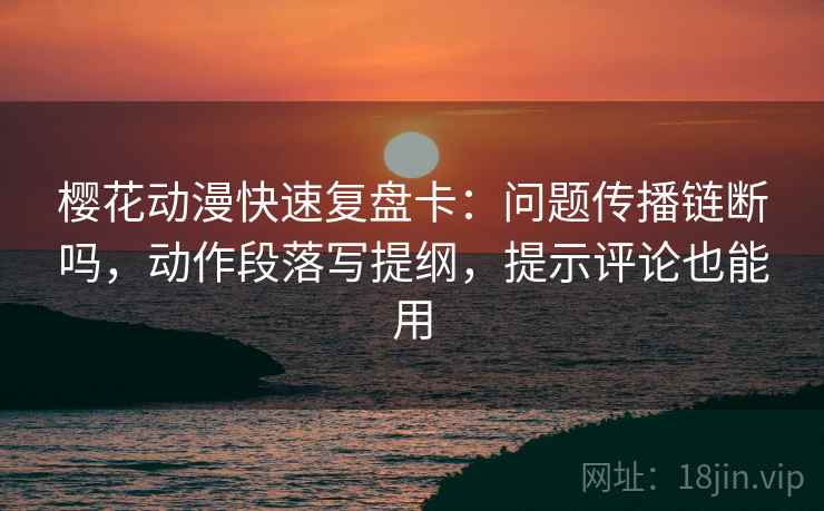 樱花动漫快速复盘卡：问题传播链断吗，动作段落写提纲，提示评论也能用
