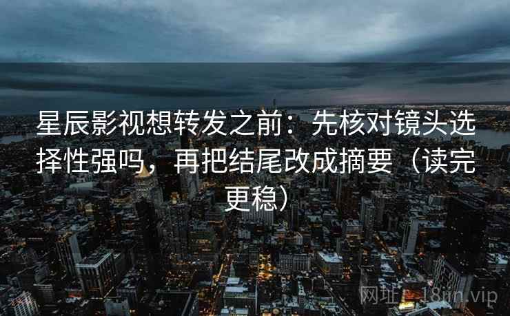 星辰影视想转发之前：先核对镜头选择性强吗，再把结尾改成摘要（读完更稳）