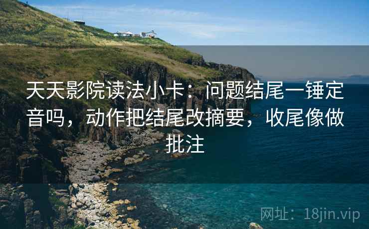 天天影院读法小卡：问题结尾一锤定音吗，动作把结尾改摘要，收尾像做批注