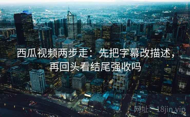 西瓜视频两步走：先把字幕改描述，再回头看结尾强收吗