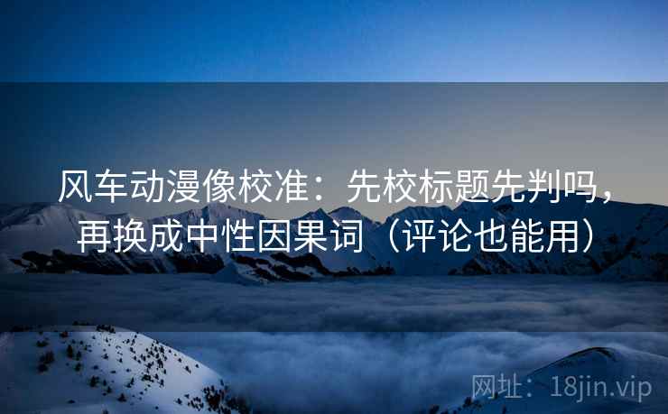 风车动漫像校准：先校标题先判吗，再换成中性因果词（评论也能用）