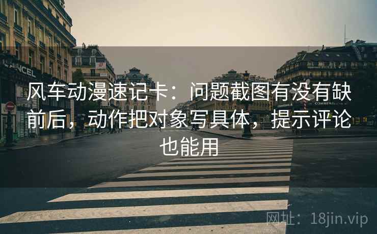风车动漫速记卡：问题截图有没有缺前后，动作把对象写具体，提示评论也能用