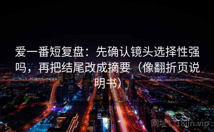 爱一番短复盘：先确认镜头选择性强吗，再把结尾改成摘要（像翻折页说明书）