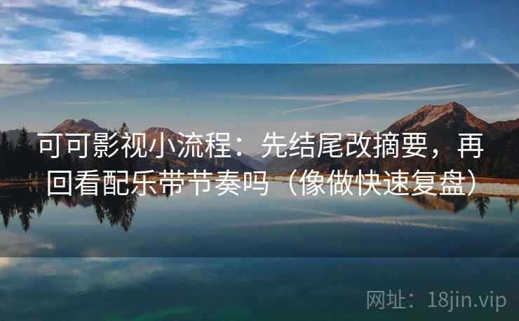 可可影视小流程：先结尾改摘要，再回看配乐带节奏吗（像做快速复盘）