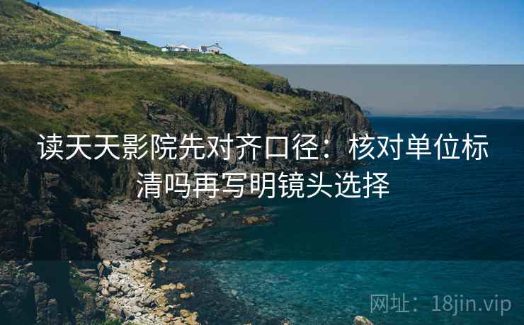 读天天影院先对齐口径：核对单位标清吗再写明镜头选择