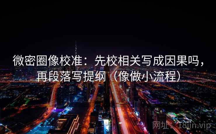 微密圈像校准：先校相关写成因果吗，再段落写提纲（像做小流程）